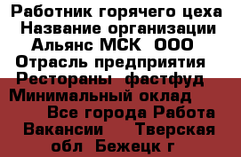 Работник горячего цеха › Название организации ­ Альянс-МСК, ООО › Отрасль предприятия ­ Рестораны, фастфуд › Минимальный оклад ­ 27 000 - Все города Работа » Вакансии   . Тверская обл.,Бежецк г.